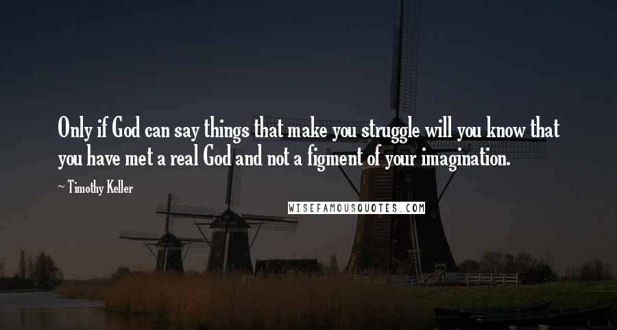 Timothy Keller Quotes: Only if God can say things that make you struggle will you know that you have met a real God and not a figment of your imagination.