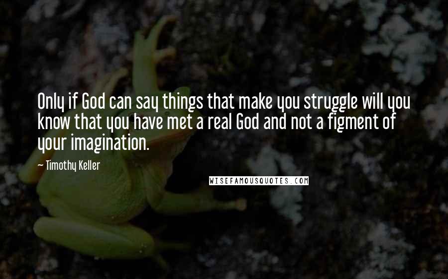 Timothy Keller Quotes: Only if God can say things that make you struggle will you know that you have met a real God and not a figment of your imagination.