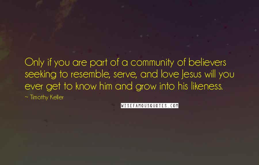 Timothy Keller Quotes: Only if you are part of a community of believers seeking to resemble, serve, and love Jesus will you ever get to know him and grow into his likeness.