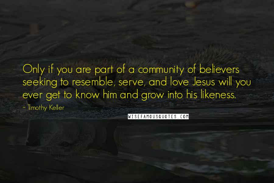 Timothy Keller Quotes: Only if you are part of a community of believers seeking to resemble, serve, and love Jesus will you ever get to know him and grow into his likeness.