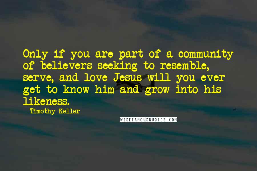 Timothy Keller Quotes: Only if you are part of a community of believers seeking to resemble, serve, and love Jesus will you ever get to know him and grow into his likeness.