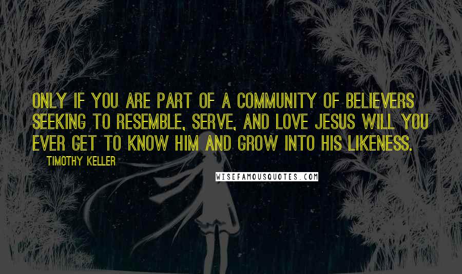 Timothy Keller Quotes: Only if you are part of a community of believers seeking to resemble, serve, and love Jesus will you ever get to know him and grow into his likeness.