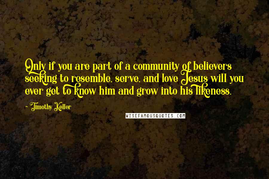 Timothy Keller Quotes: Only if you are part of a community of believers seeking to resemble, serve, and love Jesus will you ever get to know him and grow into his likeness.