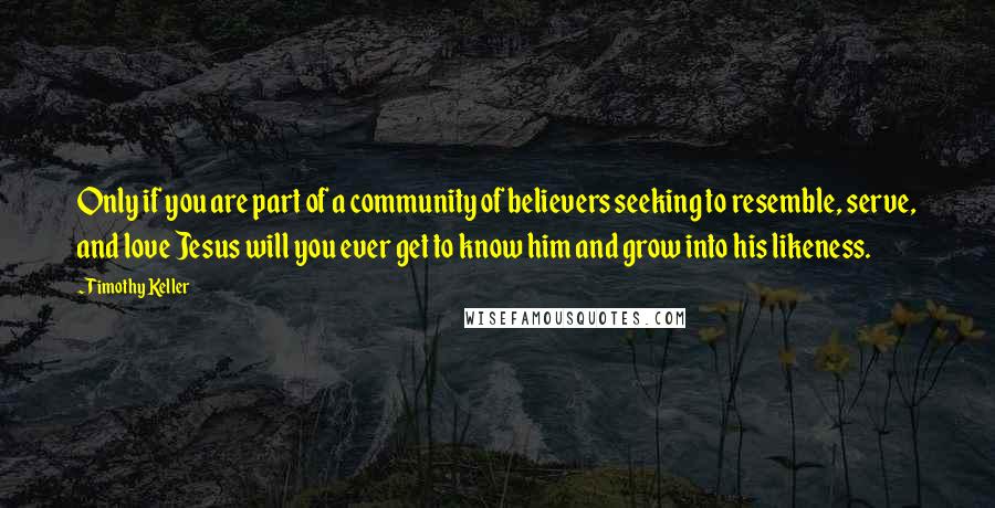 Timothy Keller Quotes: Only if you are part of a community of believers seeking to resemble, serve, and love Jesus will you ever get to know him and grow into his likeness.