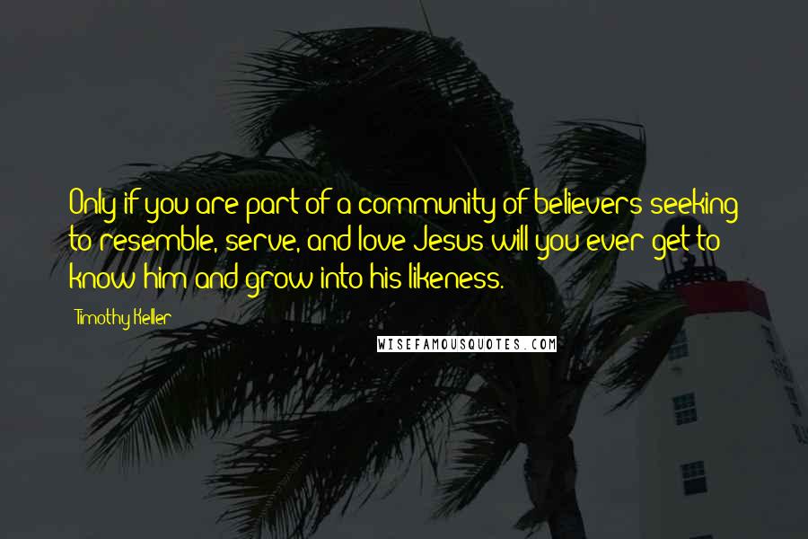 Timothy Keller Quotes: Only if you are part of a community of believers seeking to resemble, serve, and love Jesus will you ever get to know him and grow into his likeness.