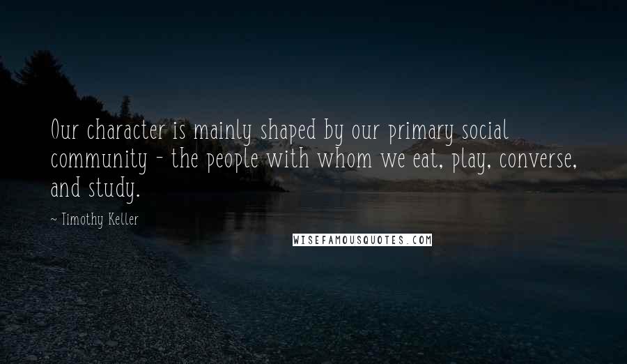 Timothy Keller Quotes: Our character is mainly shaped by our primary social community - the people with whom we eat, play, converse, and study.