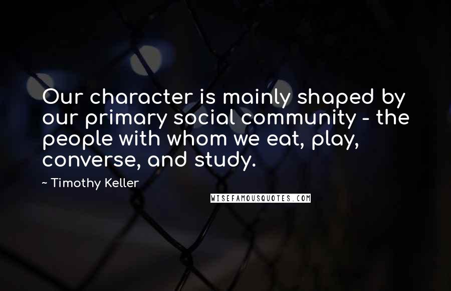 Timothy Keller Quotes: Our character is mainly shaped by our primary social community - the people with whom we eat, play, converse, and study.