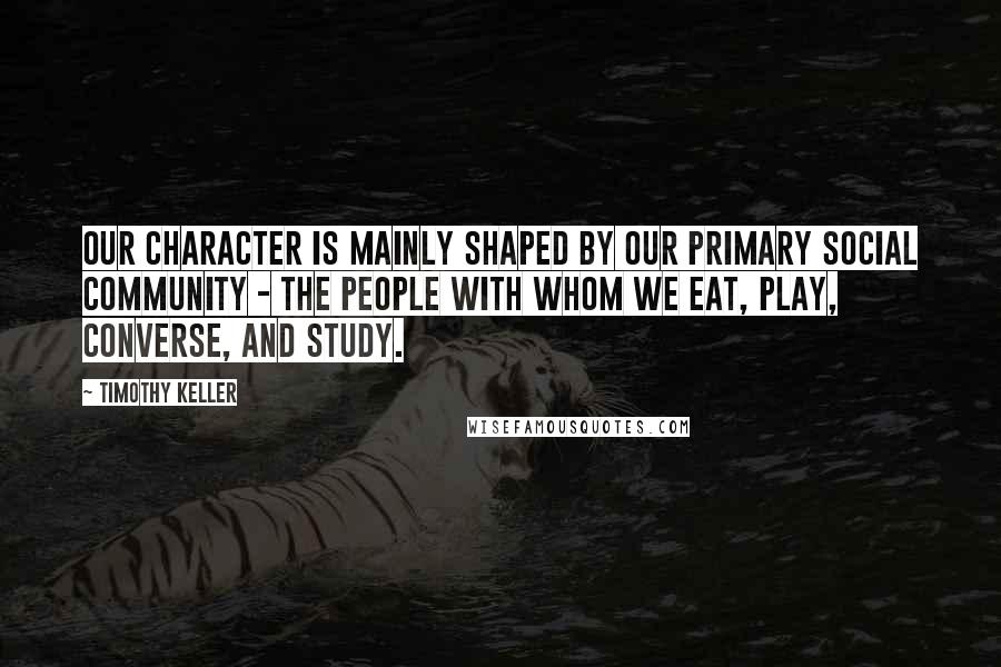 Timothy Keller Quotes: Our character is mainly shaped by our primary social community - the people with whom we eat, play, converse, and study.