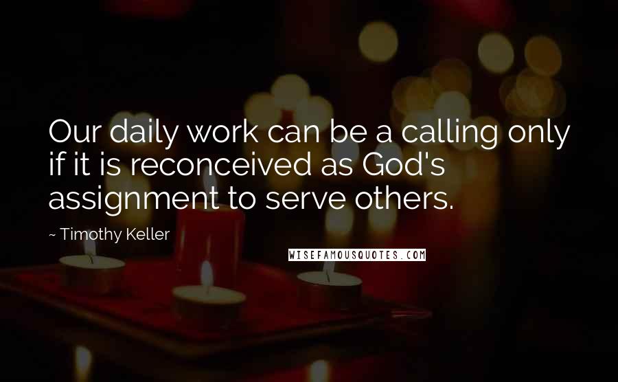 Timothy Keller Quotes: Our daily work can be a calling only if it is reconceived as God's assignment to serve others.