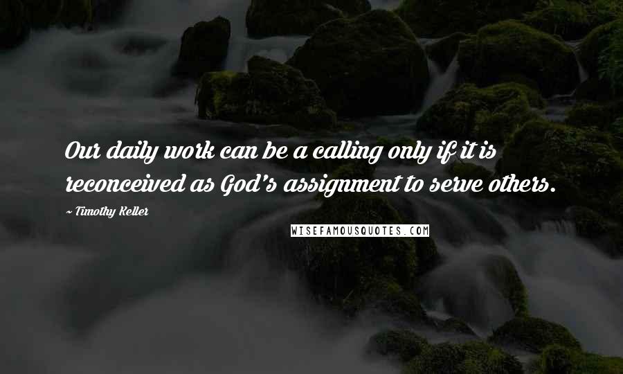 Timothy Keller Quotes: Our daily work can be a calling only if it is reconceived as God's assignment to serve others.