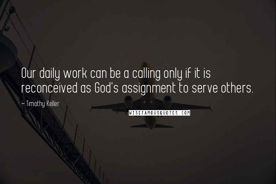 Timothy Keller Quotes: Our daily work can be a calling only if it is reconceived as God's assignment to serve others.