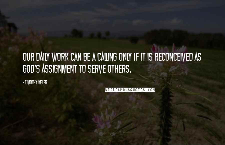 Timothy Keller Quotes: Our daily work can be a calling only if it is reconceived as God's assignment to serve others.