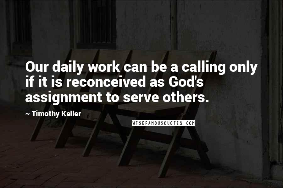 Timothy Keller Quotes: Our daily work can be a calling only if it is reconceived as God's assignment to serve others.