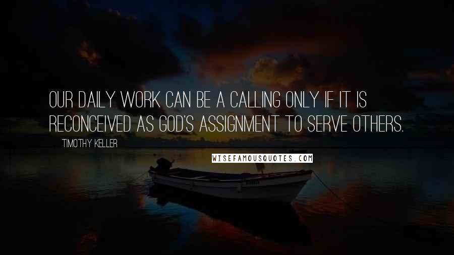 Timothy Keller Quotes: Our daily work can be a calling only if it is reconceived as God's assignment to serve others.