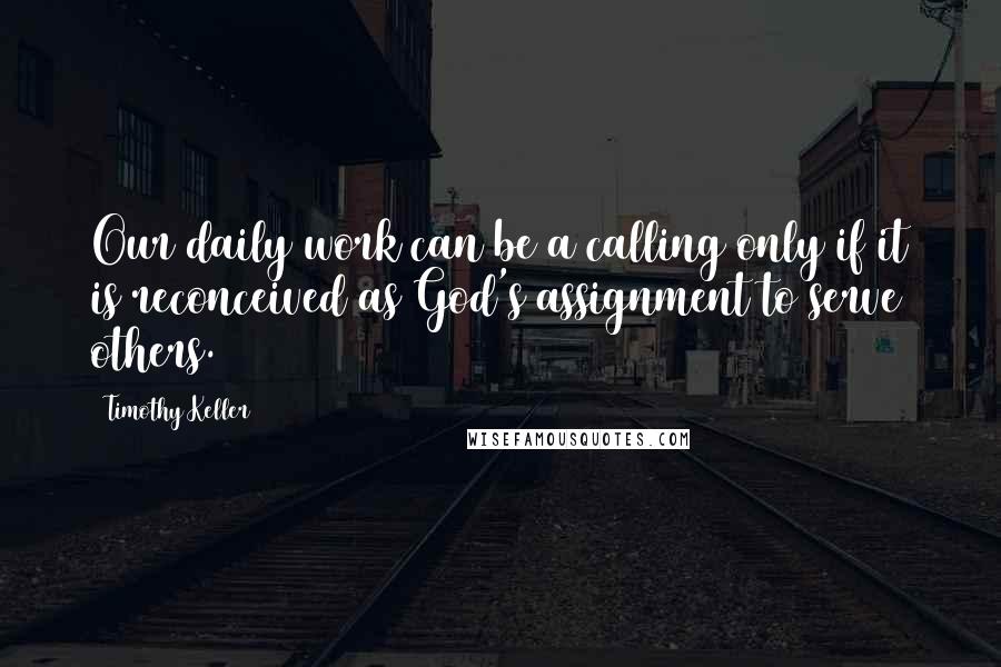 Timothy Keller Quotes: Our daily work can be a calling only if it is reconceived as God's assignment to serve others.