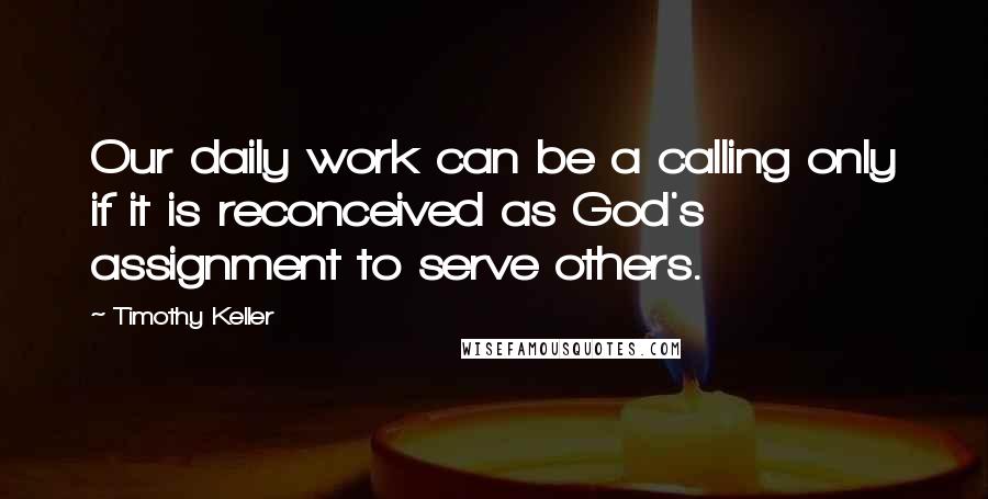 Timothy Keller Quotes: Our daily work can be a calling only if it is reconceived as God's assignment to serve others.