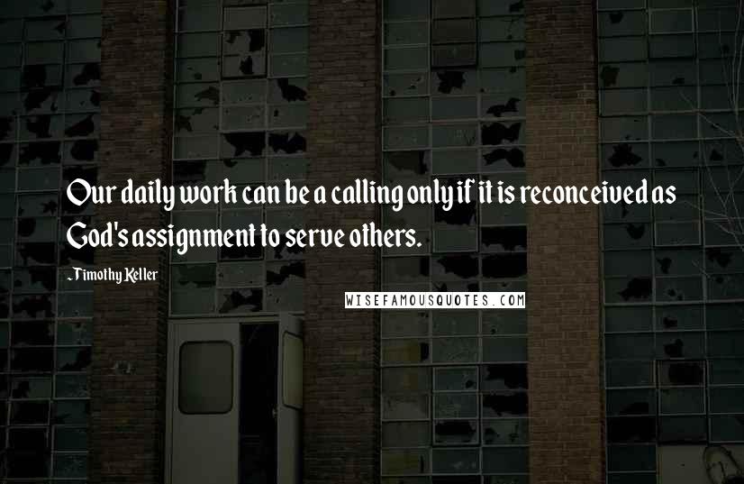 Timothy Keller Quotes: Our daily work can be a calling only if it is reconceived as God's assignment to serve others.