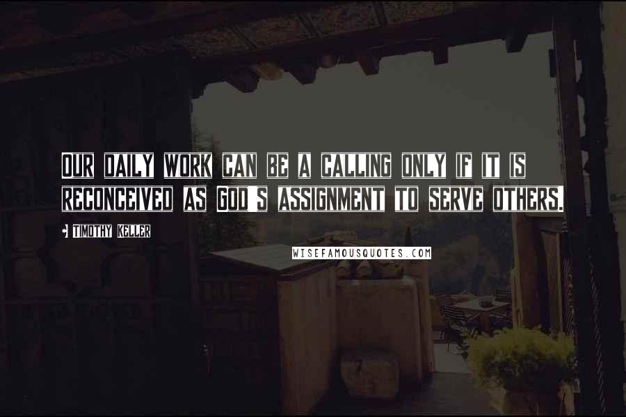 Timothy Keller Quotes: Our daily work can be a calling only if it is reconceived as God's assignment to serve others.