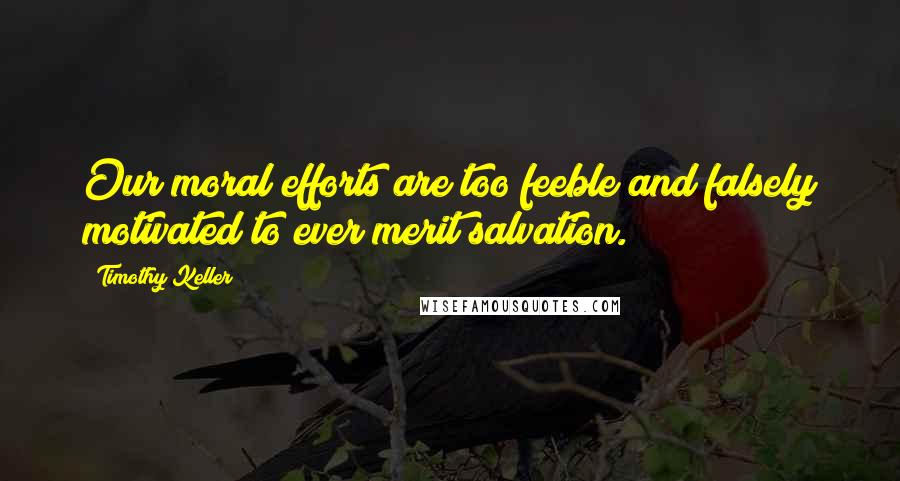 Timothy Keller Quotes: Our moral efforts are too feeble and falsely motivated to ever merit salvation.