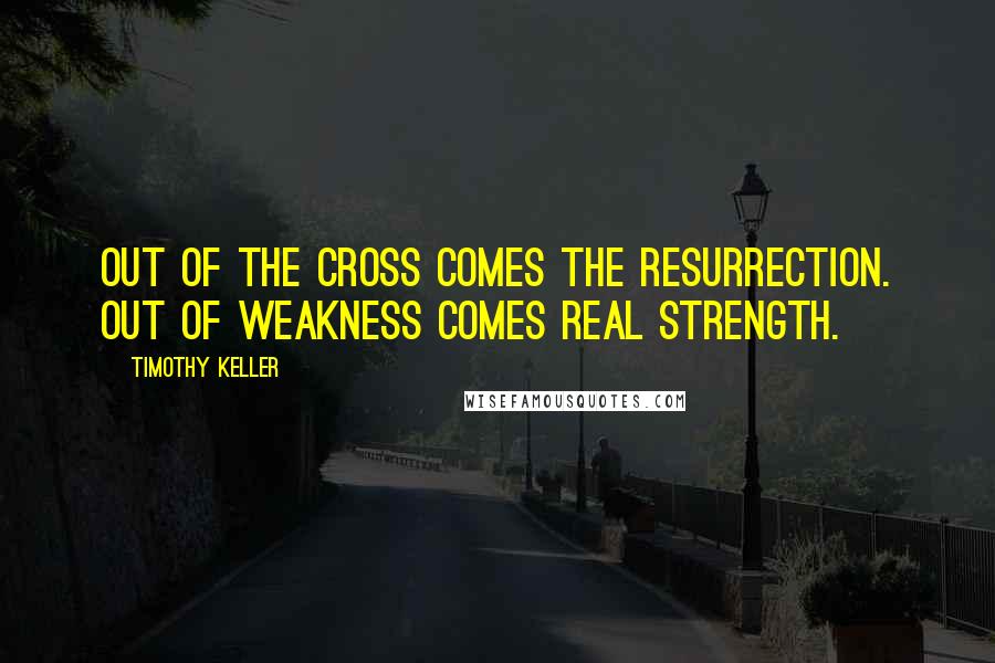 Timothy Keller Quotes: Out of the cross comes the resurrection. Out of weakness comes real strength.