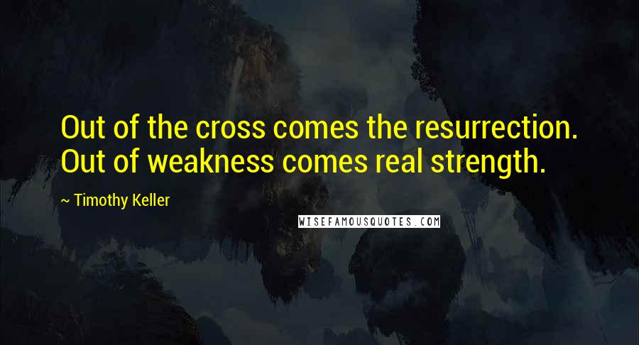 Timothy Keller Quotes: Out of the cross comes the resurrection. Out of weakness comes real strength.