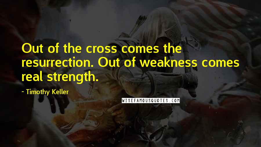 Timothy Keller Quotes: Out of the cross comes the resurrection. Out of weakness comes real strength.