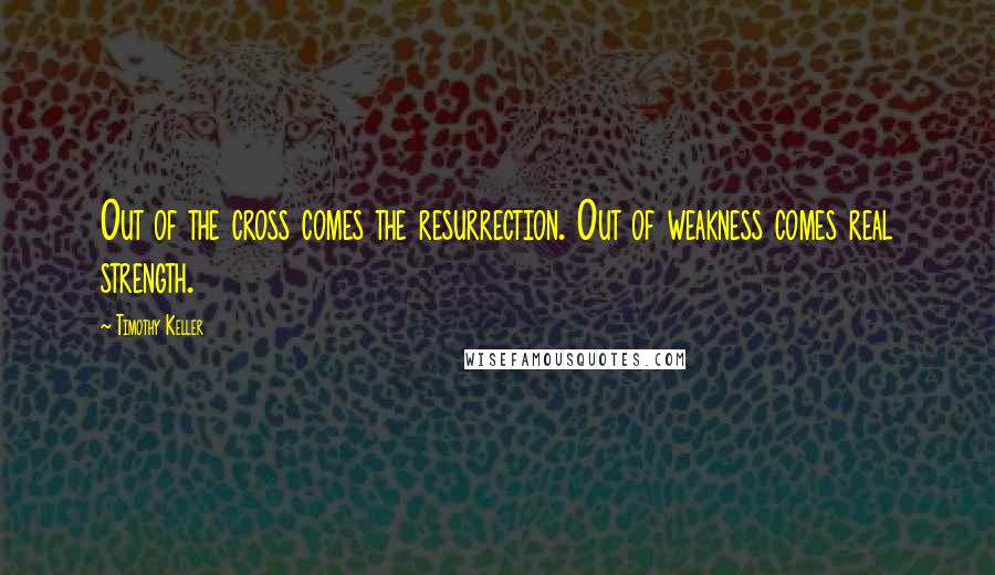 Timothy Keller Quotes: Out of the cross comes the resurrection. Out of weakness comes real strength.