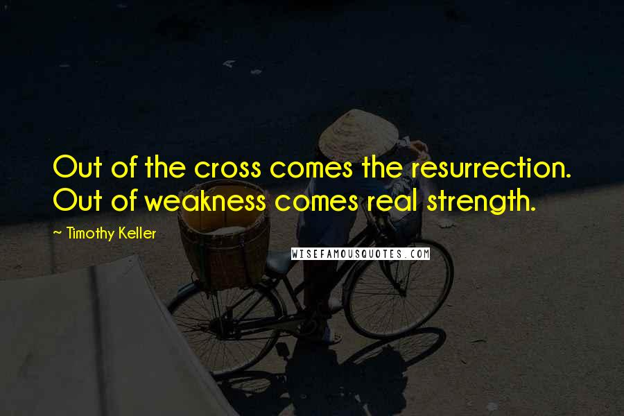 Timothy Keller Quotes: Out of the cross comes the resurrection. Out of weakness comes real strength.