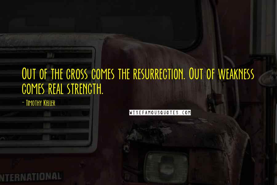 Timothy Keller Quotes: Out of the cross comes the resurrection. Out of weakness comes real strength.