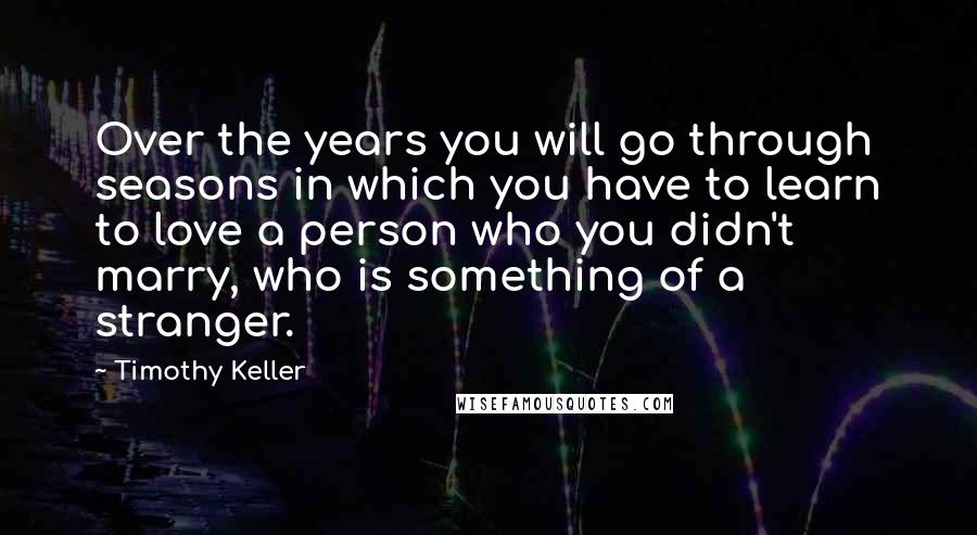 Timothy Keller Quotes: Over the years you will go through seasons in which you have to learn to love a person who you didn't marry, who is something of a stranger.