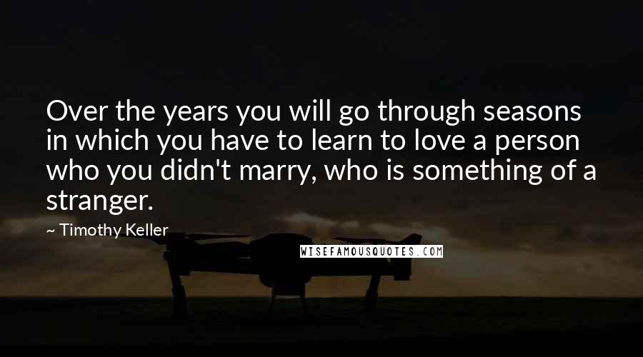 Timothy Keller Quotes: Over the years you will go through seasons in which you have to learn to love a person who you didn't marry, who is something of a stranger.
