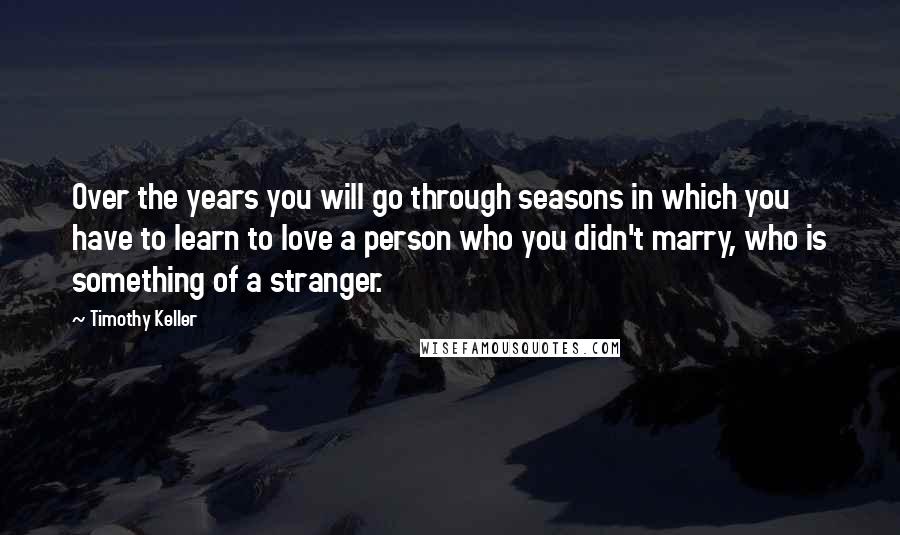 Timothy Keller Quotes: Over the years you will go through seasons in which you have to learn to love a person who you didn't marry, who is something of a stranger.