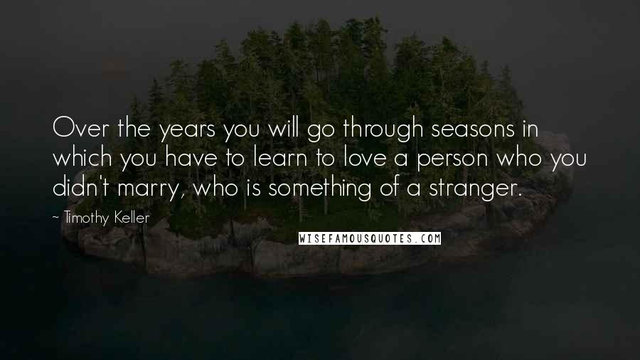 Timothy Keller Quotes: Over the years you will go through seasons in which you have to learn to love a person who you didn't marry, who is something of a stranger.