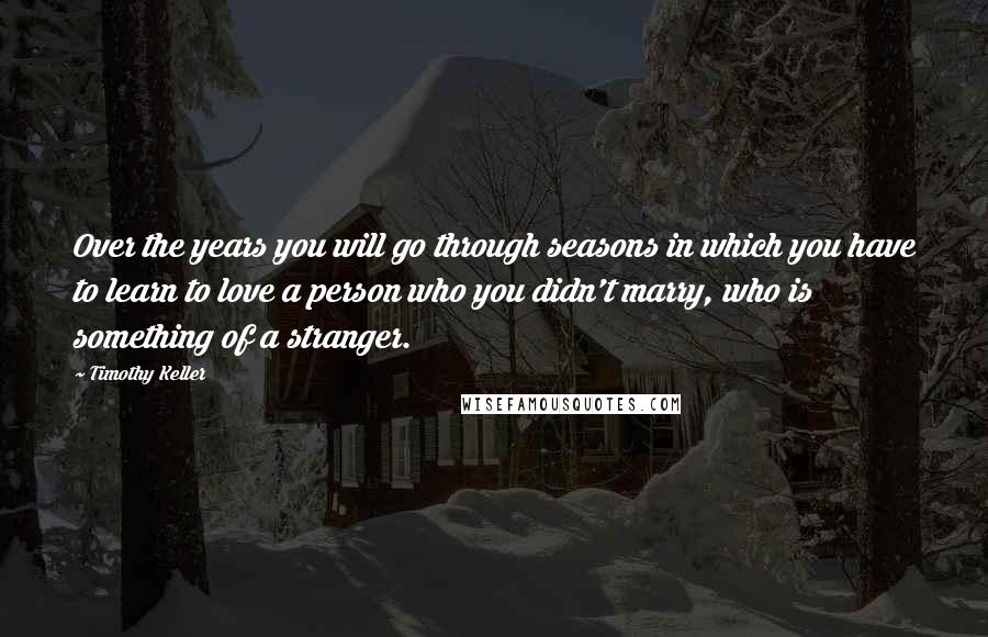 Timothy Keller Quotes: Over the years you will go through seasons in which you have to learn to love a person who you didn't marry, who is something of a stranger.