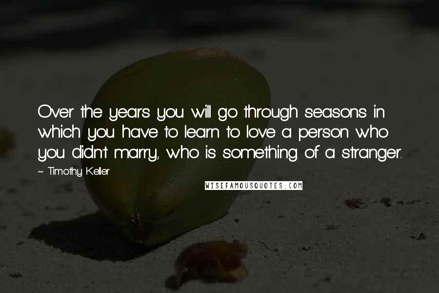 Timothy Keller Quotes: Over the years you will go through seasons in which you have to learn to love a person who you didn't marry, who is something of a stranger.
