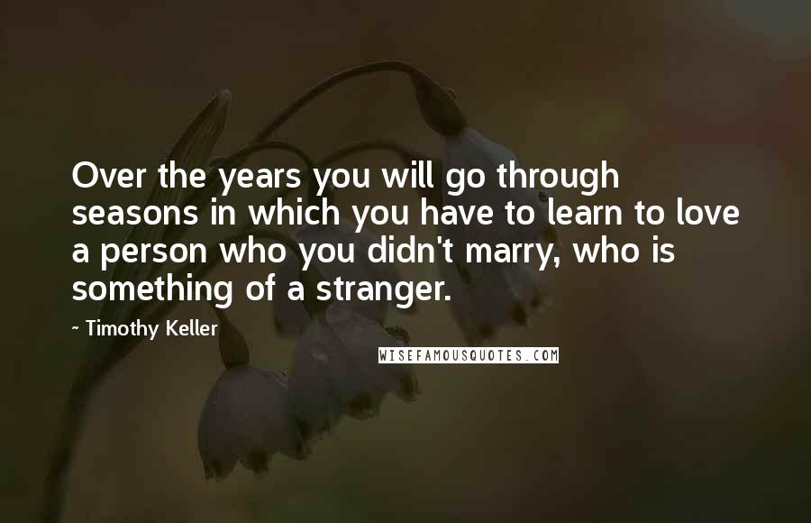 Timothy Keller Quotes: Over the years you will go through seasons in which you have to learn to love a person who you didn't marry, who is something of a stranger.