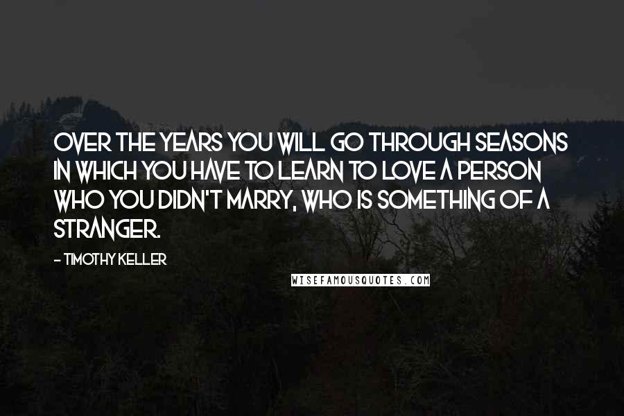 Timothy Keller Quotes: Over the years you will go through seasons in which you have to learn to love a person who you didn't marry, who is something of a stranger.