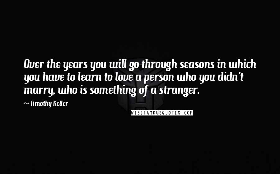 Timothy Keller Quotes: Over the years you will go through seasons in which you have to learn to love a person who you didn't marry, who is something of a stranger.