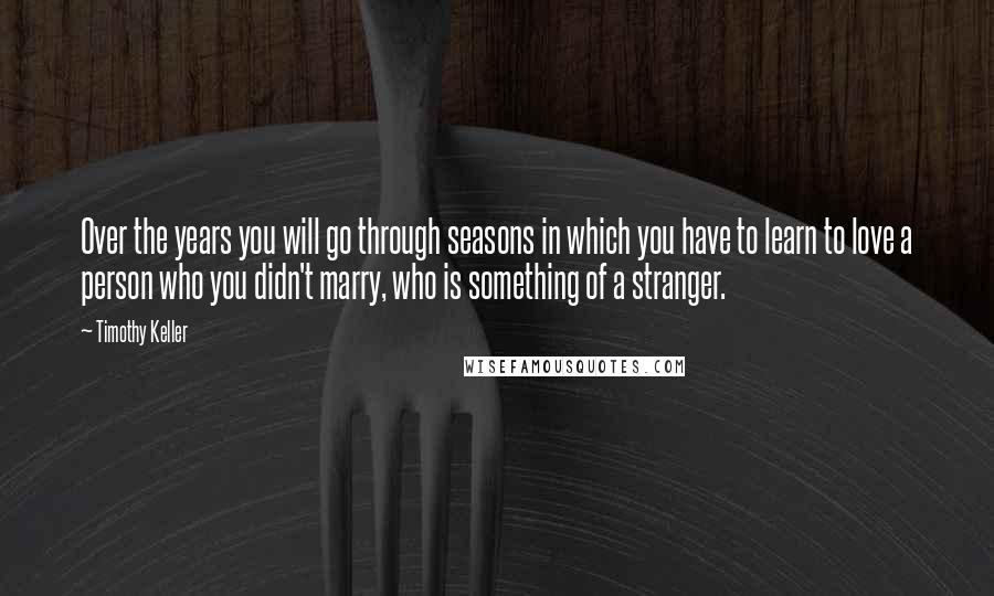 Timothy Keller Quotes: Over the years you will go through seasons in which you have to learn to love a person who you didn't marry, who is something of a stranger.