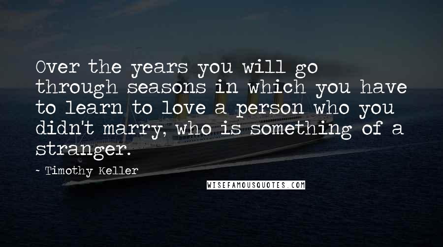 Timothy Keller Quotes: Over the years you will go through seasons in which you have to learn to love a person who you didn't marry, who is something of a stranger.