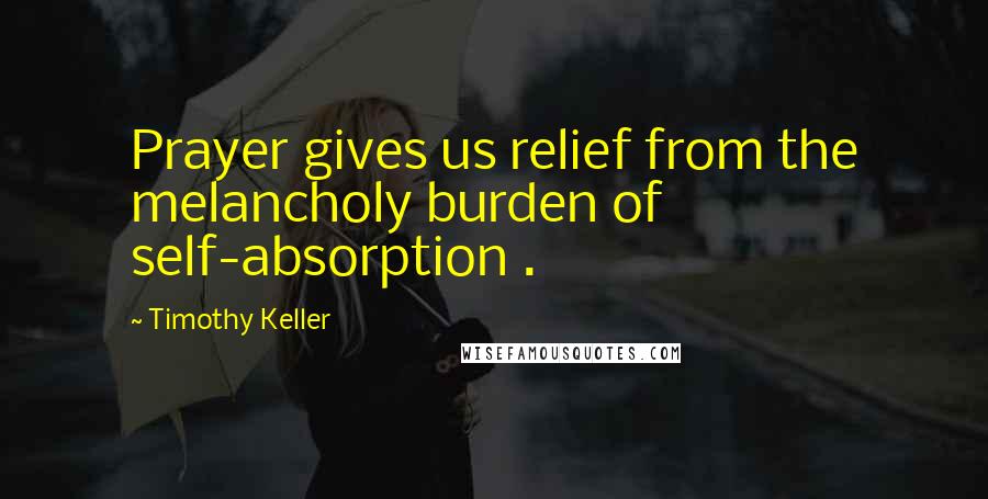 Timothy Keller Quotes: Prayer gives us relief from the melancholy burden of self-absorption .