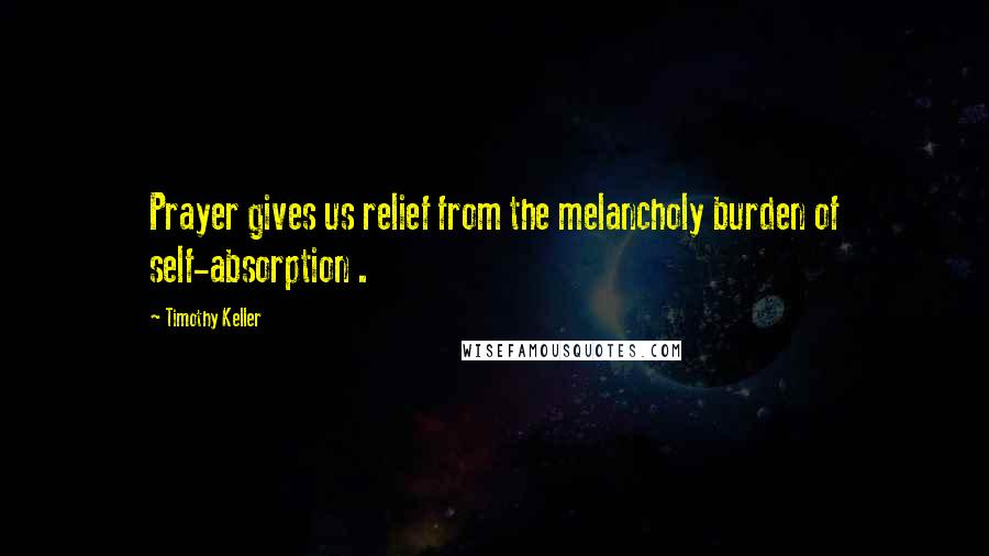 Timothy Keller Quotes: Prayer gives us relief from the melancholy burden of self-absorption .