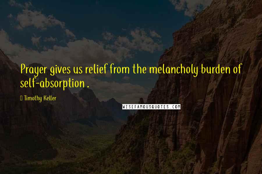 Timothy Keller Quotes: Prayer gives us relief from the melancholy burden of self-absorption .