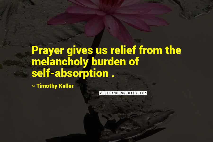 Timothy Keller Quotes: Prayer gives us relief from the melancholy burden of self-absorption .