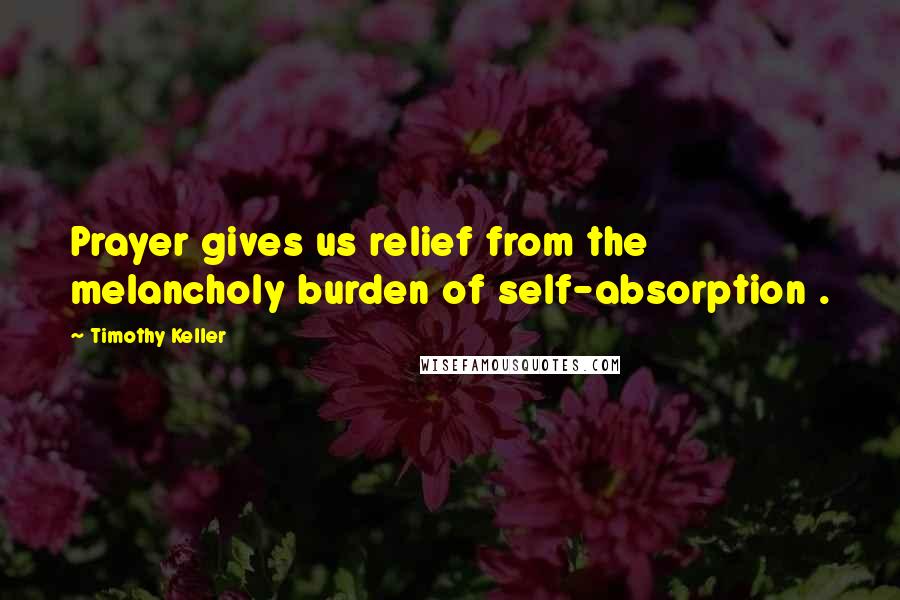 Timothy Keller Quotes: Prayer gives us relief from the melancholy burden of self-absorption .
