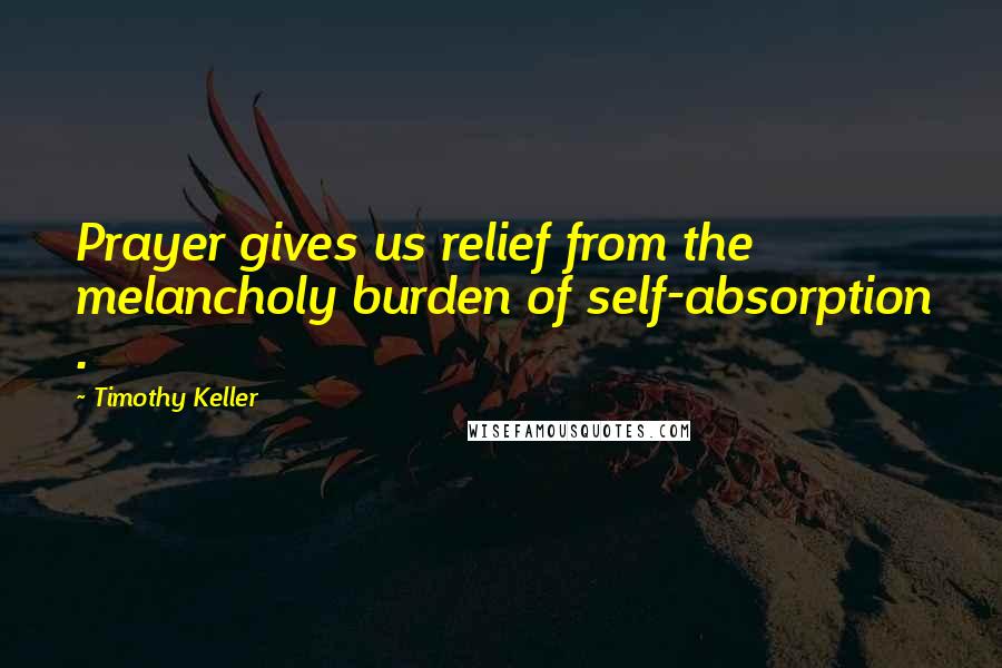 Timothy Keller Quotes: Prayer gives us relief from the melancholy burden of self-absorption .