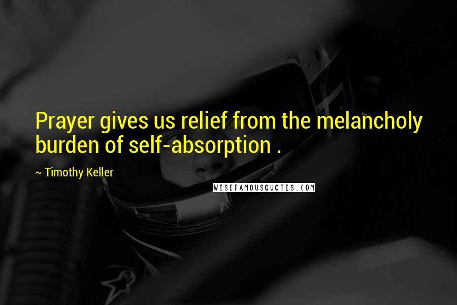 Timothy Keller Quotes: Prayer gives us relief from the melancholy burden of self-absorption .