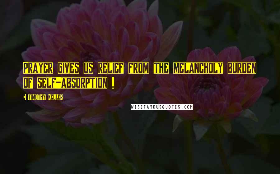 Timothy Keller Quotes: Prayer gives us relief from the melancholy burden of self-absorption .