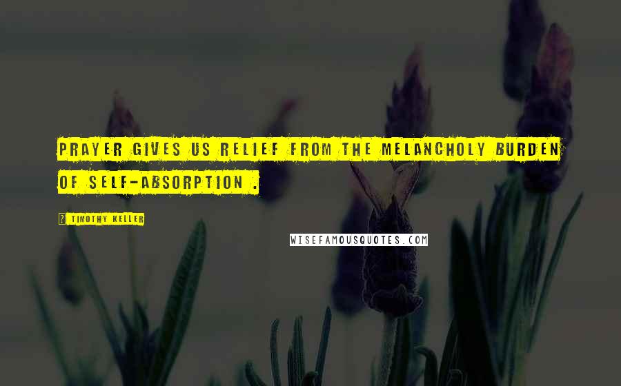 Timothy Keller Quotes: Prayer gives us relief from the melancholy burden of self-absorption .