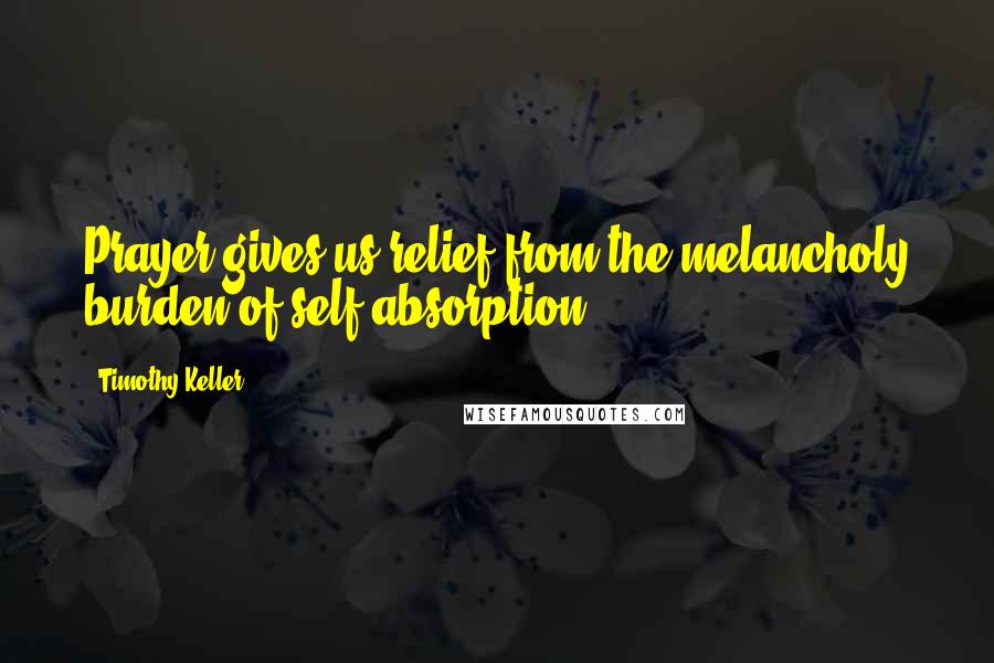 Timothy Keller Quotes: Prayer gives us relief from the melancholy burden of self-absorption .